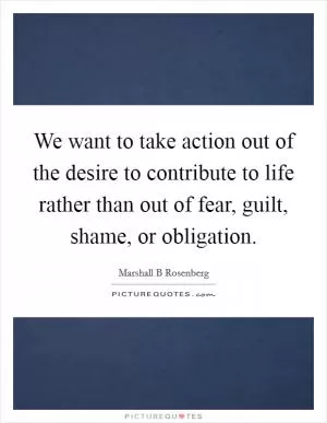 We want to take action out of the desire to contribute to life rather than out of fear, guilt, shame, or obligation Picture Quote #1