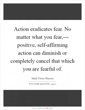 Action eradicates fear. No matter what you fear,--- positive, self-affirming action can diminish or completely cancel that which you are fearful of Picture Quote #1