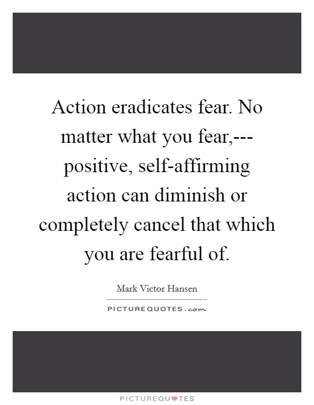 Action eradicates fear. No matter what you fear,--- positive, self-affirming action can diminish or completely cancel that which you are fearful of. Picture Quote #1