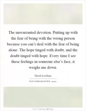 The unwarranted devotion. Putting up with the fear of being with the wrong person because you can’t deal with the fear of being alone. The hope tinged with doubt, and the doubt tinged with hope. Every time I see these feelings in someone else’s face, it weighs me down Picture Quote #1