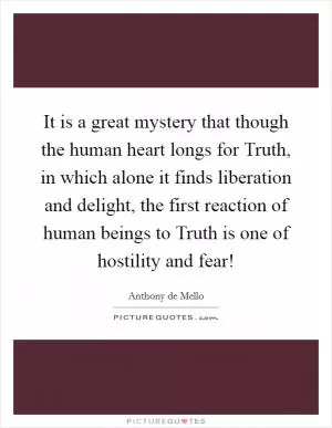 It is a great mystery that though the human heart longs for Truth, in which alone it finds liberation and delight, the first reaction of human beings to Truth is one of hostility and fear! Picture Quote #1
