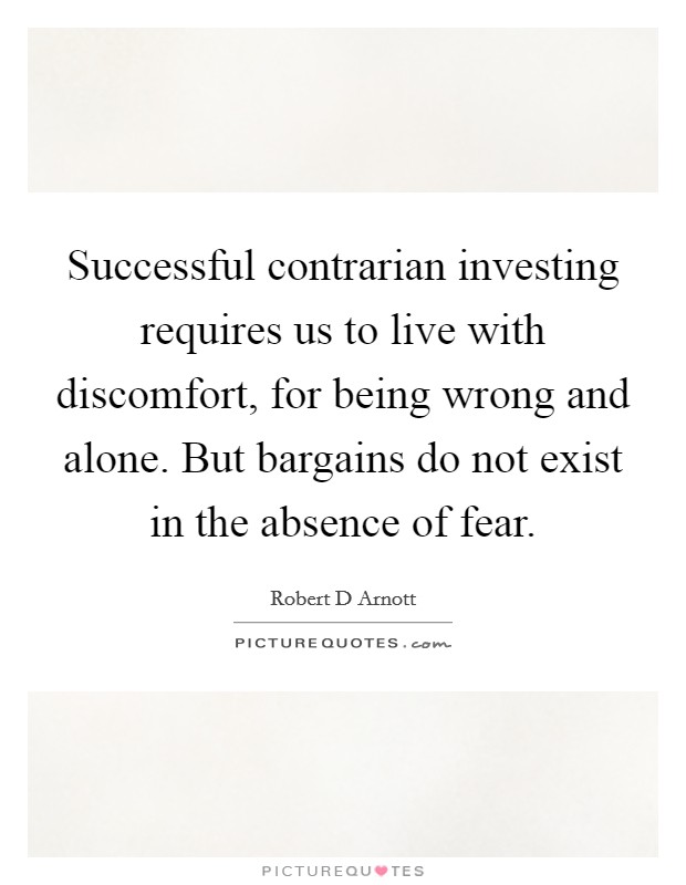 Successful contrarian investing requires us to live with discomfort, for being wrong and alone. But bargains do not exist in the absence of fear. Picture Quote #1