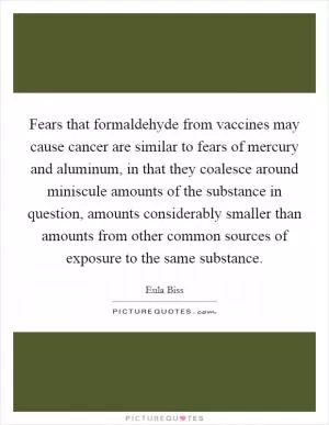 Fears that formaldehyde from vaccines may cause cancer are similar to fears of mercury and aluminum, in that they coalesce around miniscule amounts of the substance in question, amounts considerably smaller than amounts from other common sources of exposure to the same substance Picture Quote #1