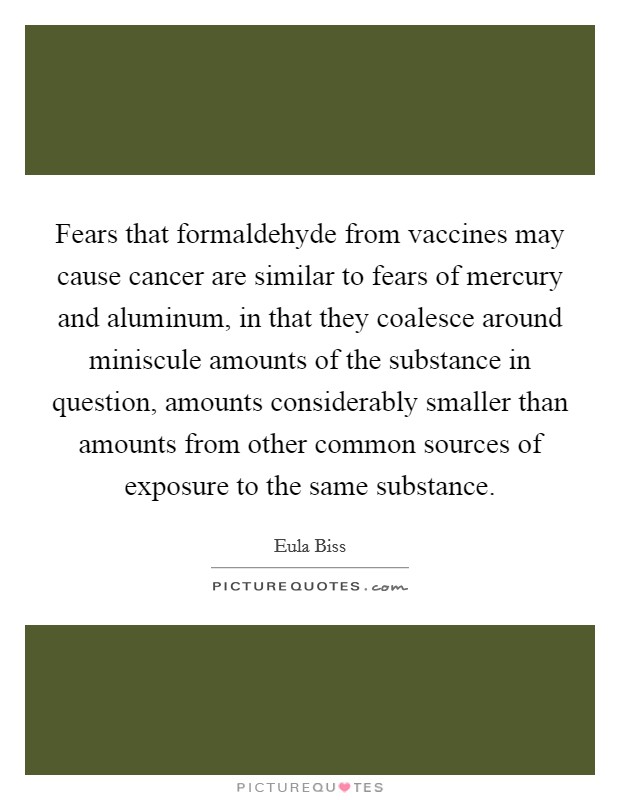 Fears that formaldehyde from vaccines may cause cancer are similar to fears of mercury and aluminum, in that they coalesce around miniscule amounts of the substance in question, amounts considerably smaller than amounts from other common sources of exposure to the same substance. Picture Quote #1