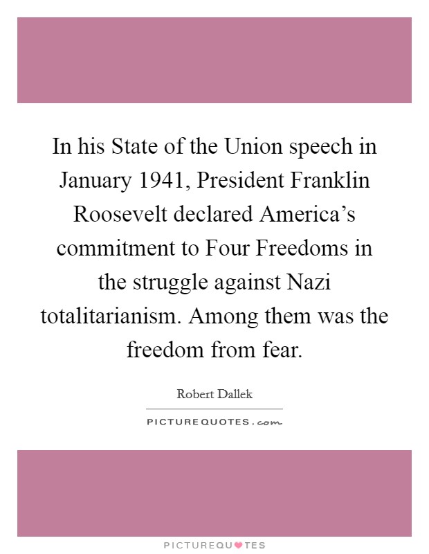 In his State of the Union speech in January 1941, President Franklin Roosevelt declared America's commitment to Four Freedoms in the struggle against Nazi totalitarianism. Among them was the freedom from fear. Picture Quote #1