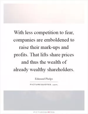 With less competition to fear, companies are emboldened to raise their mark-ups and profits. That lifts share prices and thus the wealth of already wealthy shareholders Picture Quote #1