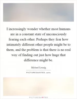 I increasingly wonder whether most humans are in a constant state of unconsciously fearing each other. Perhaps they fear how intimately different other people might be to them, and the problem is that there is no real way of finding out just how huge that difference might be Picture Quote #1