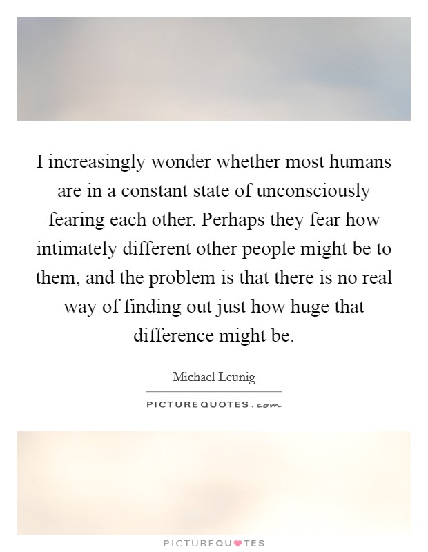 I increasingly wonder whether most humans are in a constant state of unconsciously fearing each other. Perhaps they fear how intimately different other people might be to them, and the problem is that there is no real way of finding out just how huge that difference might be. Picture Quote #1