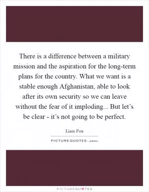 There is a difference between a military mission and the aspiration for the long-term plans for the country. What we want is a stable enough Afghanistan, able to look after its own security so we can leave without the fear of it imploding... But let’s be clear - it’s not going to be perfect Picture Quote #1