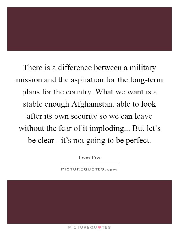 There is a difference between a military mission and the aspiration for the long-term plans for the country. What we want is a stable enough Afghanistan, able to look after its own security so we can leave without the fear of it imploding... But let's be clear - it's not going to be perfect. Picture Quote #1