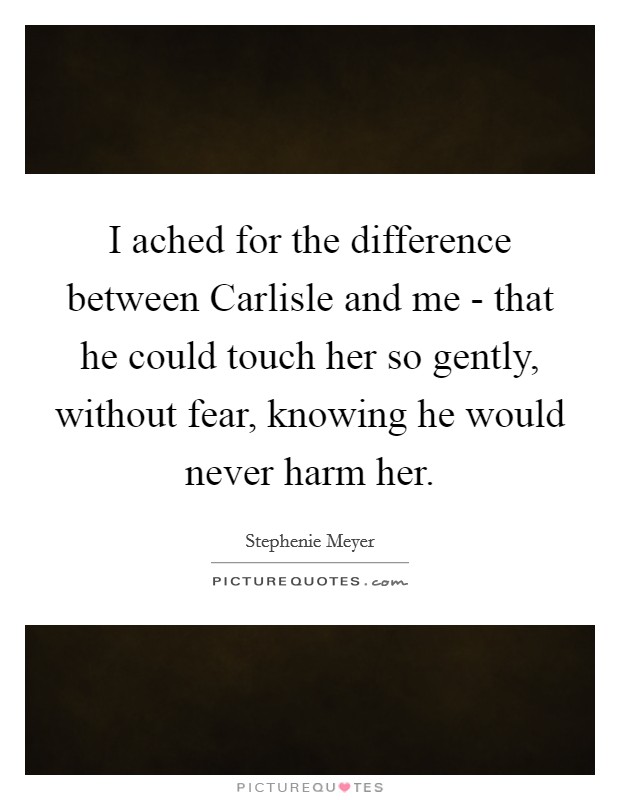 I ached for the difference between Carlisle and me - that he could touch her so gently, without fear, knowing he would never harm her. Picture Quote #1