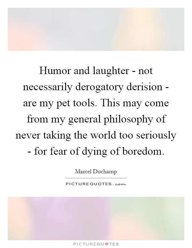 Humor and laughter - not necessarily derogatory derision - are my pet tools. This may come from my general philosophy of never taking the world too seriously - for fear of dying of boredom. Picture Quote #1