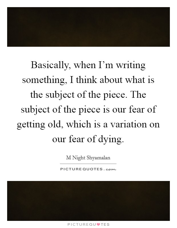 Basically, when I'm writing something, I think about what is the subject of the piece. The subject of the piece is our fear of getting old, which is a variation on our fear of dying. Picture Quote #1