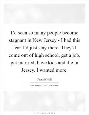 I’d seen so many people become stagnant in New Jersey - I had this fear I’d just stay there. They’d come out of high school, get a job, get married, have kids and die in Jersey. I wanted more Picture Quote #1
