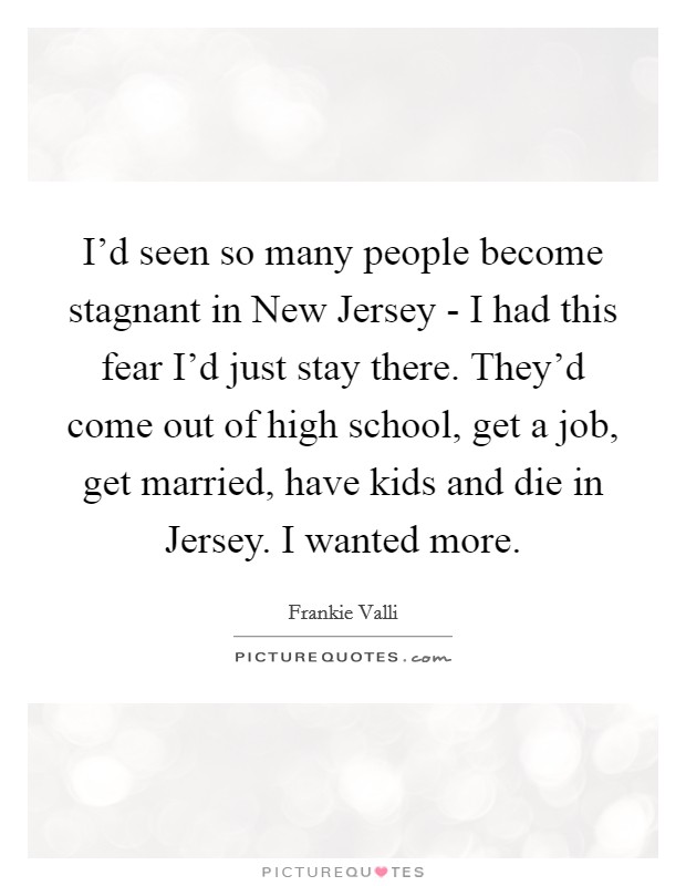 I'd seen so many people become stagnant in New Jersey - I had this fear I'd just stay there. They'd come out of high school, get a job, get married, have kids and die in Jersey. I wanted more. Picture Quote #1