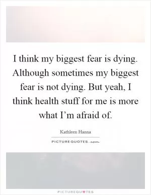 I think my biggest fear is dying. Although sometimes my biggest fear is not dying. But yeah, I think health stuff for me is more what I’m afraid of Picture Quote #1