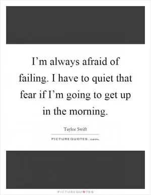 I’m always afraid of failing. I have to quiet that fear if I’m going to get up in the morning Picture Quote #1