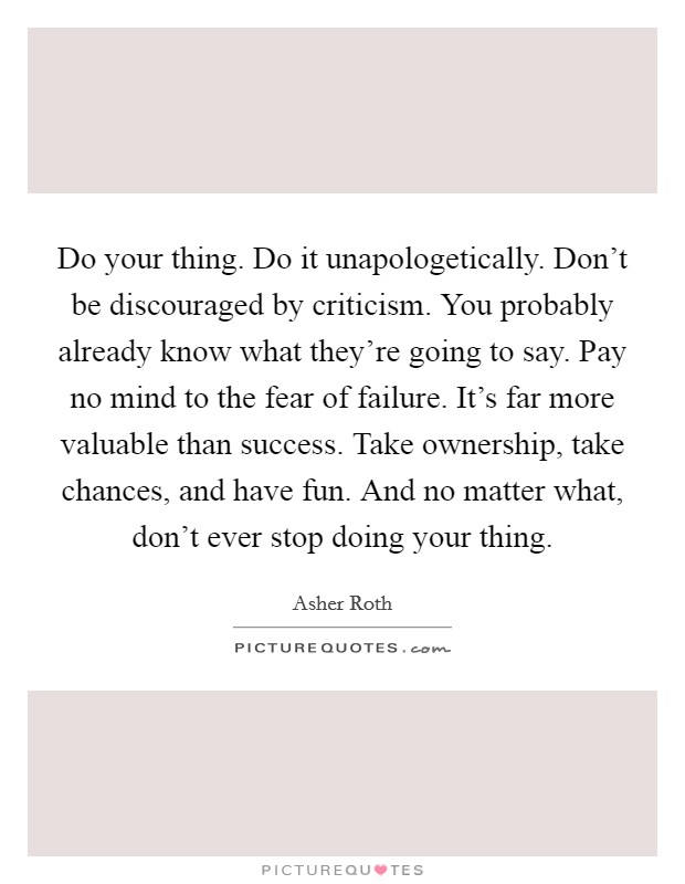 Do your thing. Do it unapologetically. Don't be discouraged by criticism. You probably already know what they're going to say. Pay no mind to the fear of failure. It's far more valuable than success. Take ownership, take chances, and have fun. And no matter what, don't ever stop doing your thing. Picture Quote #1