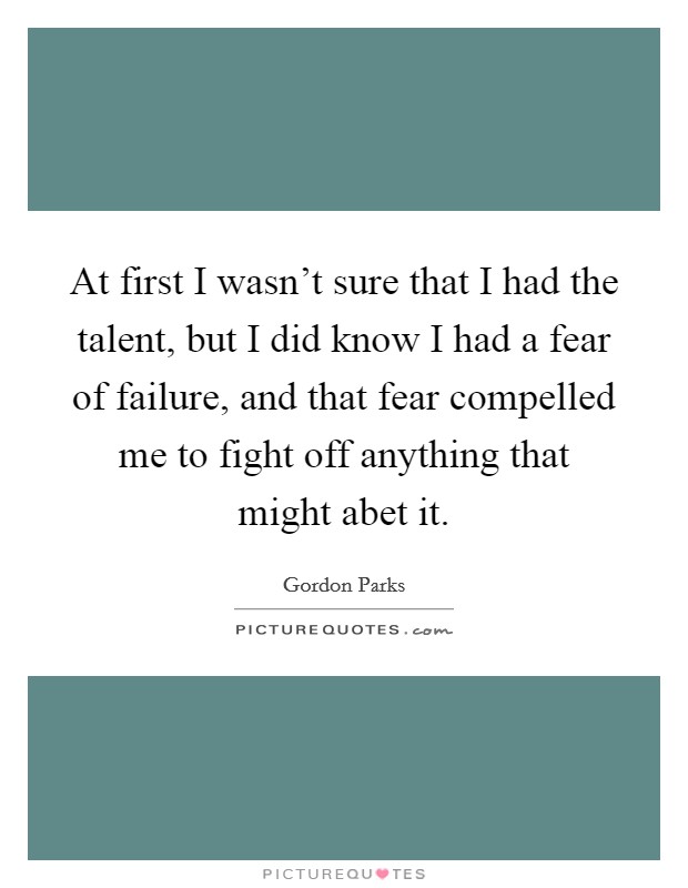 At first I wasn't sure that I had the talent, but I did know I had a fear of failure, and that fear compelled me to fight off anything that might abet it. Picture Quote #1