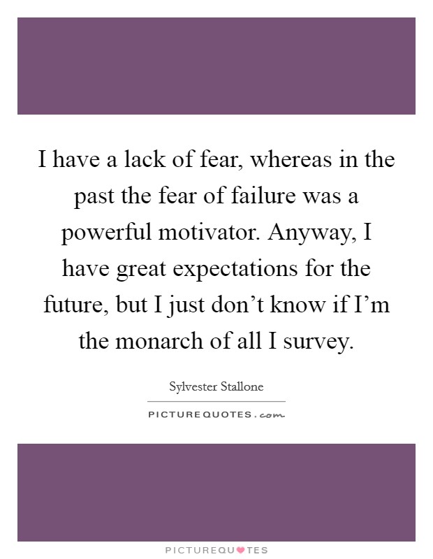 I have a lack of fear, whereas in the past the fear of failure was a powerful motivator. Anyway, I have great expectations for the future, but I just don't know if I'm the monarch of all I survey. Picture Quote #1