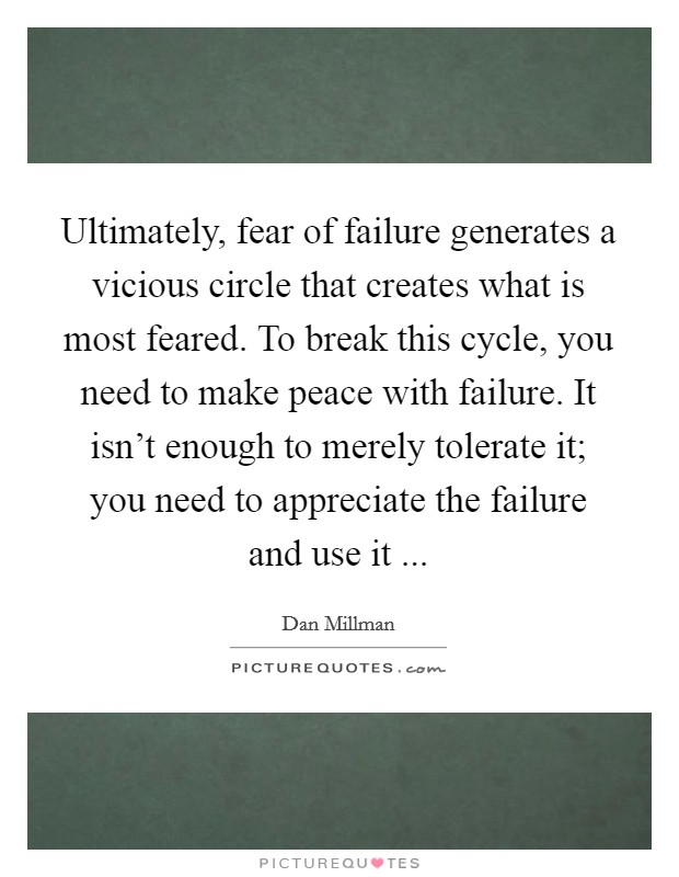 Ultimately, fear of failure generates a vicious circle that creates what is most feared. To break this cycle, you need to make peace with failure. It isn't enough to merely tolerate it; you need to appreciate the failure and use it ... Picture Quote #1