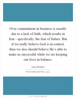 Over commitment in business is usually due to a lack of faith, which results in fear - specifically, the fear of failure. But if we really believe God is in control, then we also should believe He’s able to make us successful while we are keeping our lives in balance Picture Quote #1