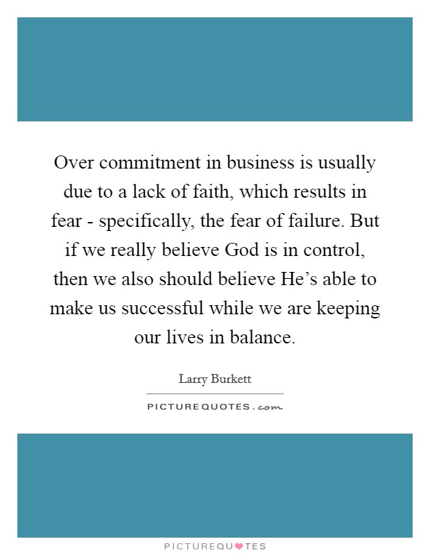 Over commitment in business is usually due to a lack of faith, which results in fear - specifically, the fear of failure. But if we really believe God is in control, then we also should believe He's able to make us successful while we are keeping our lives in balance. Picture Quote #1