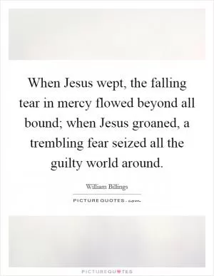 When Jesus wept, the falling tear in mercy flowed beyond all bound; when Jesus groaned, a trembling fear seized all the guilty world around Picture Quote #1