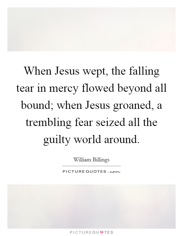 When Jesus wept, the falling tear in mercy flowed beyond all bound; when Jesus groaned, a trembling fear seized all the guilty world around. Picture Quote #1