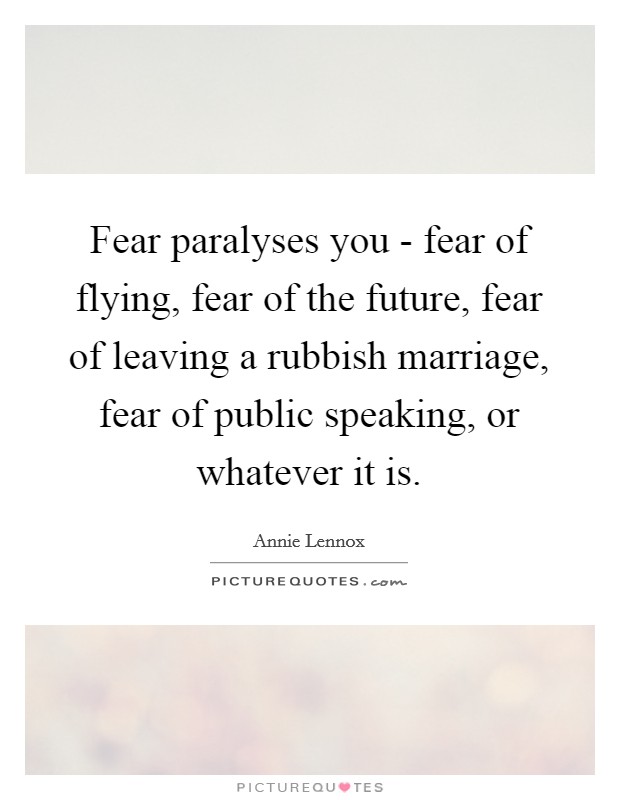 Fear paralyses you - fear of flying, fear of the future, fear of leaving a rubbish marriage, fear of public speaking, or whatever it is. Picture Quote #1