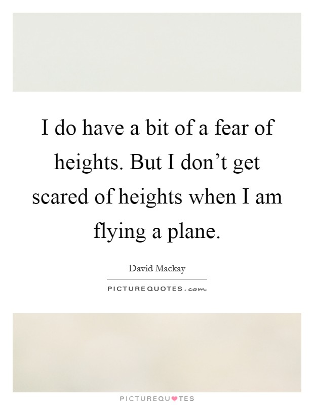 I do have a bit of a fear of heights. But I don't get scared of heights when I am flying a plane. Picture Quote #1