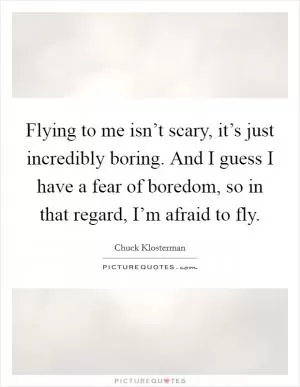 Flying to me isn’t scary, it’s just incredibly boring. And I guess I have a fear of boredom, so in that regard, I’m afraid to fly Picture Quote #1