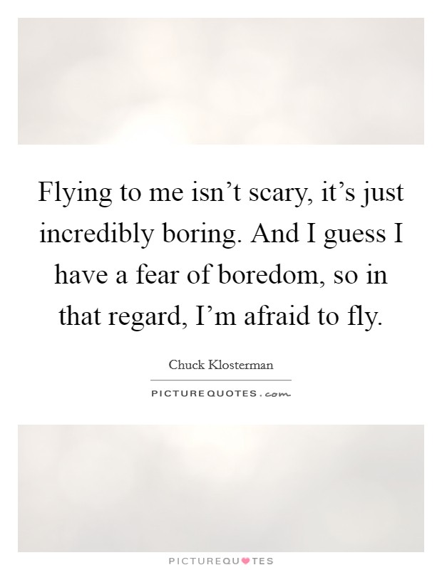 Flying to me isn't scary, it's just incredibly boring. And I guess I have a fear of boredom, so in that regard, I'm afraid to fly. Picture Quote #1