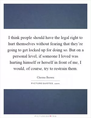 I think people should have the legal right to hurt themselves without fearing that they’re going to get locked up for doing so. But on a personal level, if someone I loved was hurting himself or herself in front of me, I would, of course, try to restrain them Picture Quote #1