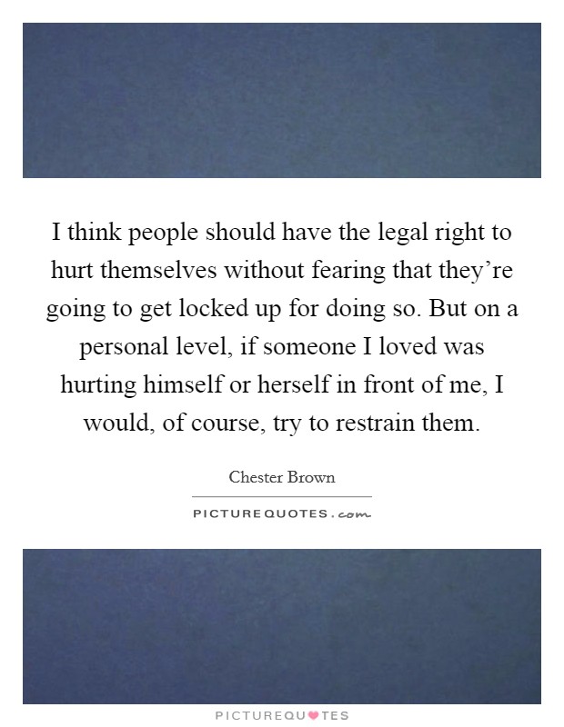 I think people should have the legal right to hurt themselves without fearing that they're going to get locked up for doing so. But on a personal level, if someone I loved was hurting himself or herself in front of me, I would, of course, try to restrain them. Picture Quote #1