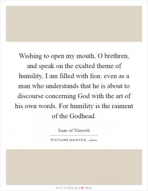 Wishing to open my mouth, O brethren, and speak on the exalted theme of humility, I am filled with fear, even as a man who understands that he is about to discourse concerning God with the art of his own words. For humility is the raiment of the Godhead Picture Quote #1