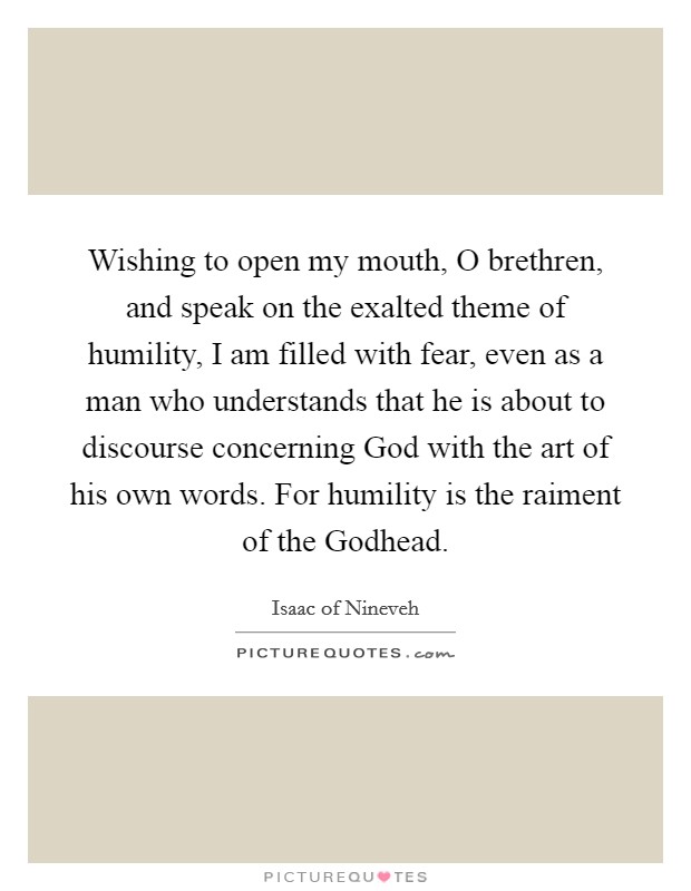 Wishing to open my mouth, O brethren, and speak on the exalted theme of humility, I am filled with fear, even as a man who understands that he is about to discourse concerning God with the art of his own words. For humility is the raiment of the Godhead. Picture Quote #1