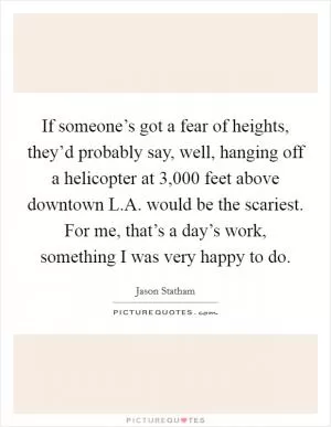 If someone’s got a fear of heights, they’d probably say, well, hanging off a helicopter at 3,000 feet above downtown L.A. would be the scariest. For me, that’s a day’s work, something I was very happy to do Picture Quote #1