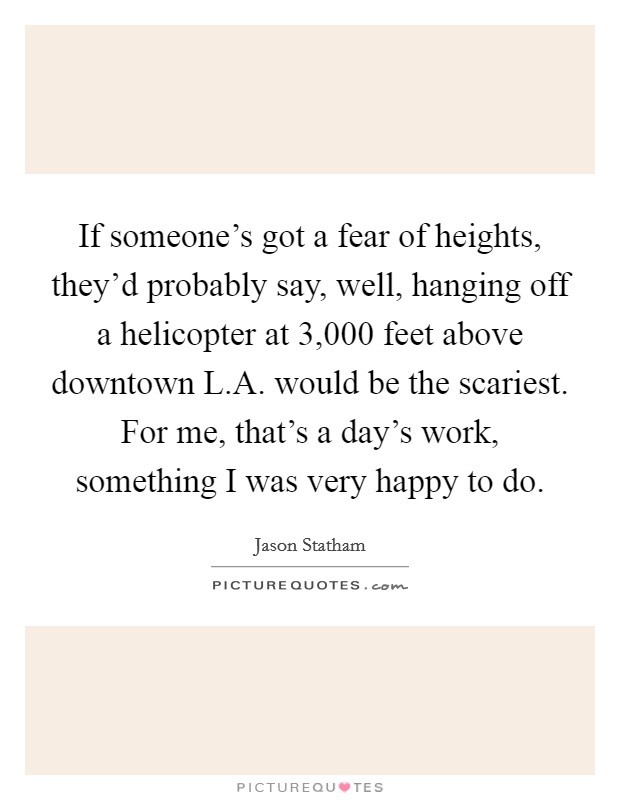 If someone's got a fear of heights, they'd probably say, well, hanging off a helicopter at 3,000 feet above downtown L.A. would be the scariest. For me, that's a day's work, something I was very happy to do. Picture Quote #1