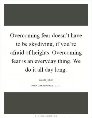 Overcoming fear doesn’t have to be skydiving, if you’re afraid of heights. Overcoming fear is an everyday thing. We do it all day long Picture Quote #1