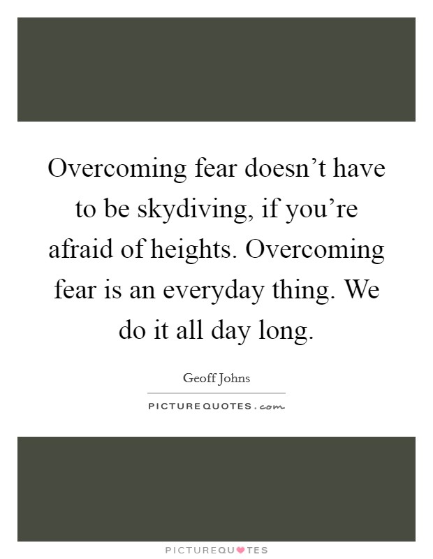 Overcoming fear doesn't have to be skydiving, if you're afraid of heights. Overcoming fear is an everyday thing. We do it all day long. Picture Quote #1
