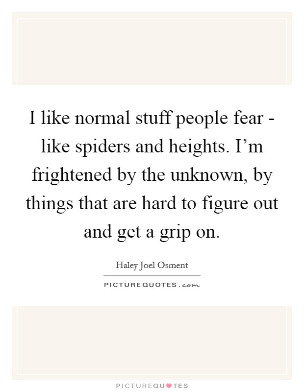 I like normal stuff people fear - like spiders and heights. I'm frightened by the unknown, by things that are hard to figure out and get a grip on. Picture Quote #1