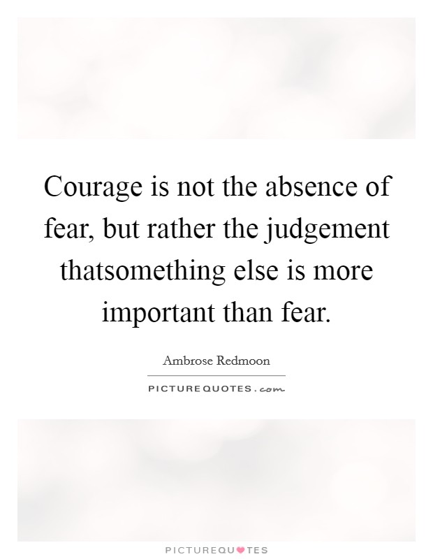 Courage is not the absence of fear, but rather the judgement thatsomething else is more important than fear. Picture Quote #1