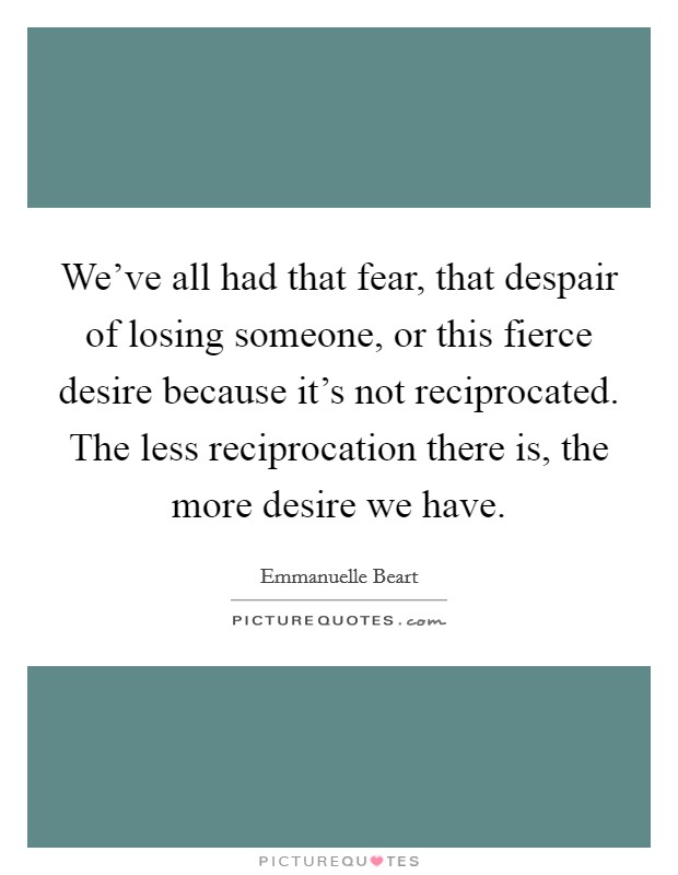 We've all had that fear, that despair of losing someone, or this fierce desire because it's not reciprocated. The less reciprocation there is, the more desire we have. Picture Quote #1