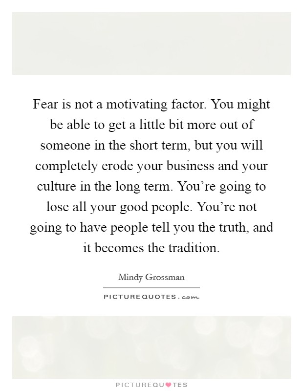 Fear is not a motivating factor. You might be able to get a little bit more out of someone in the short term, but you will completely erode your business and your culture in the long term. You're going to lose all your good people. You're not going to have people tell you the truth, and it becomes the tradition. Picture Quote #1