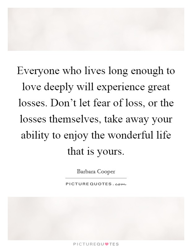 Everyone who lives long enough to love deeply will experience great losses. Don't let fear of loss, or the losses themselves, take away your ability to enjoy the wonderful life that is yours. Picture Quote #1