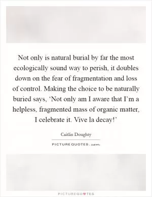 Not only is natural burial by far the most ecologically sound way to perish, it doubles down on the fear of fragmentation and loss of control. Making the choice to be naturally buried says, ‘Not only am I aware that I’m a helpless, fragmented mass of organic matter, I celebrate it. Vive la decay!’ Picture Quote #1
