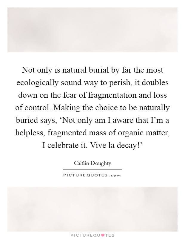 Not only is natural burial by far the most ecologically sound way to perish, it doubles down on the fear of fragmentation and loss of control. Making the choice to be naturally buried says, ‘Not only am I aware that I'm a helpless, fragmented mass of organic matter, I celebrate it. Vive la decay!' Picture Quote #1