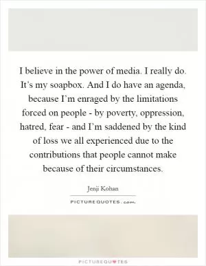 I believe in the power of media. I really do. It’s my soapbox. And I do have an agenda, because I’m enraged by the limitations forced on people - by poverty, oppression, hatred, fear - and I’m saddened by the kind of loss we all experienced due to the contributions that people cannot make because of their circumstances Picture Quote #1