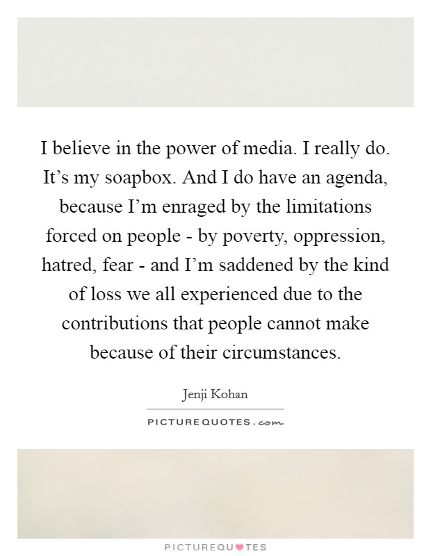 I believe in the power of media. I really do. It's my soapbox. And I do have an agenda, because I'm enraged by the limitations forced on people - by poverty, oppression, hatred, fear - and I'm saddened by the kind of loss we all experienced due to the contributions that people cannot make because of their circumstances. Picture Quote #1